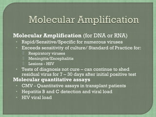  Molecular Amplification (for DNA or RNA)
• Rapid/Sensitive/Specific for numerous viruses
• Exceeds sensitivity of culture/ Standard of Practice for:
 Respiratory viruses
 Meningitis/Encephalitis
 Lesions - HSV
• Tests of diagnosis not cure – can continue to shed
residual virus for 7 – 30 days after initial positive test
 Molecular quantitative assays
• CMV - Quantitative assays in transplant patients
• Hepatitis B and C detection and viral load
• HIV viral load
 