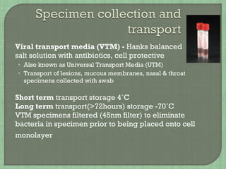  Viral transport media (VTM) - Hanks balanced
salt solution with antibiotics, cell protective
• Also known as Universal Transport Media (UTM)
• Transport of lesions, mucous membranes, nasal & throat
specimens collected with swab
 Short term transport storage 4˚C
 Long term transport(>72hours) storage -70˚C
 VTM specimens filtered (45nm filter) to eliminate
bacteria in specimen prior to being placed onto cell
monolayer
 