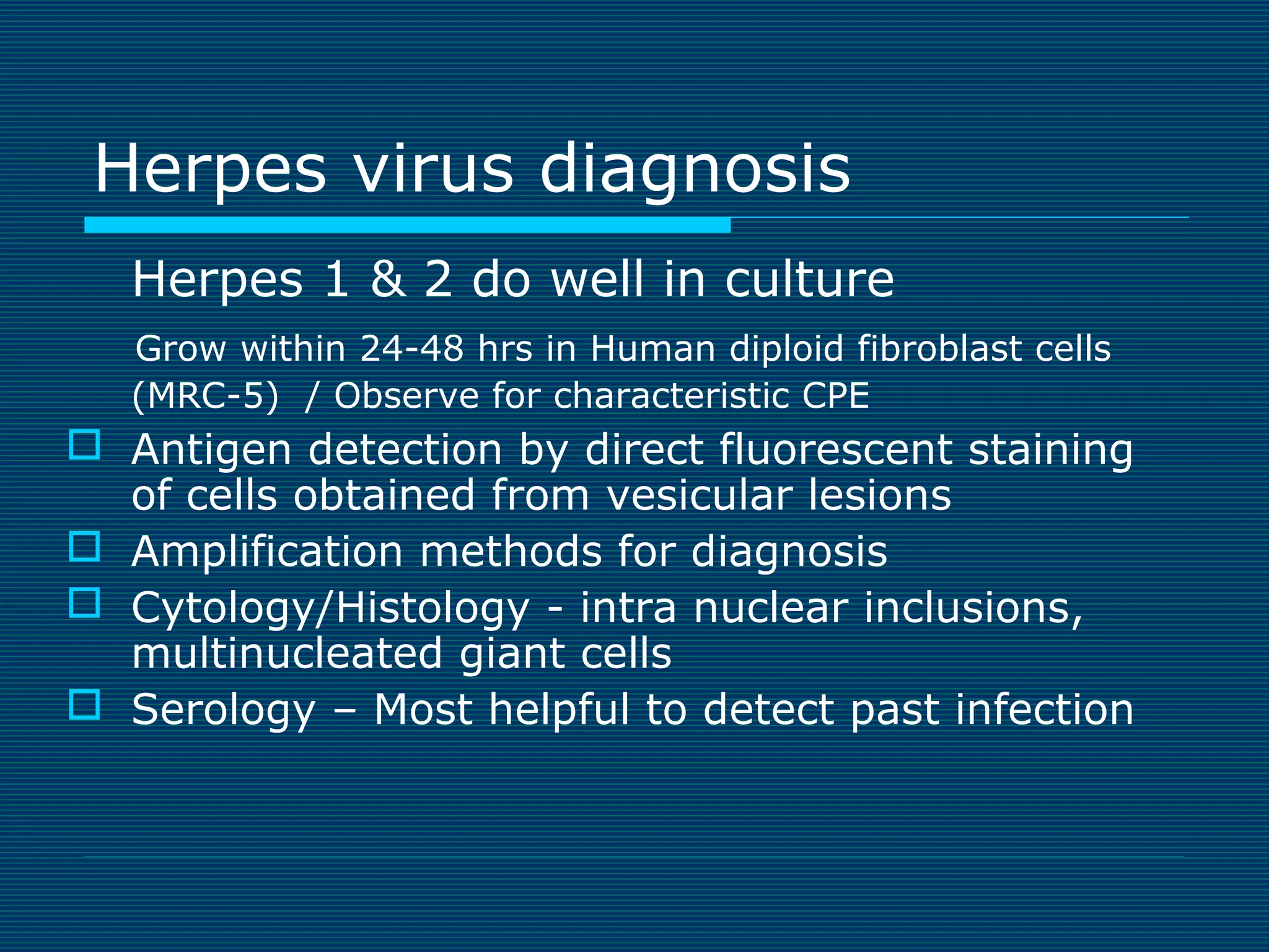 Herpes virus diagnosis
Herpes 1 & 2 do well in culture
Grow within 24-48 hrs in Human diploid fibroblast cells
(MRC-5) / Observe for characteristic CPE

 Antigen detection by direct fluorescent staining
of cells obtained from vesicular lesions
 Amplification methods for diagnosis
 Cytology/Histology - intra nuclear inclusions,
multinucleated giant cells
 Serology – Most helpful to detect past infection

 