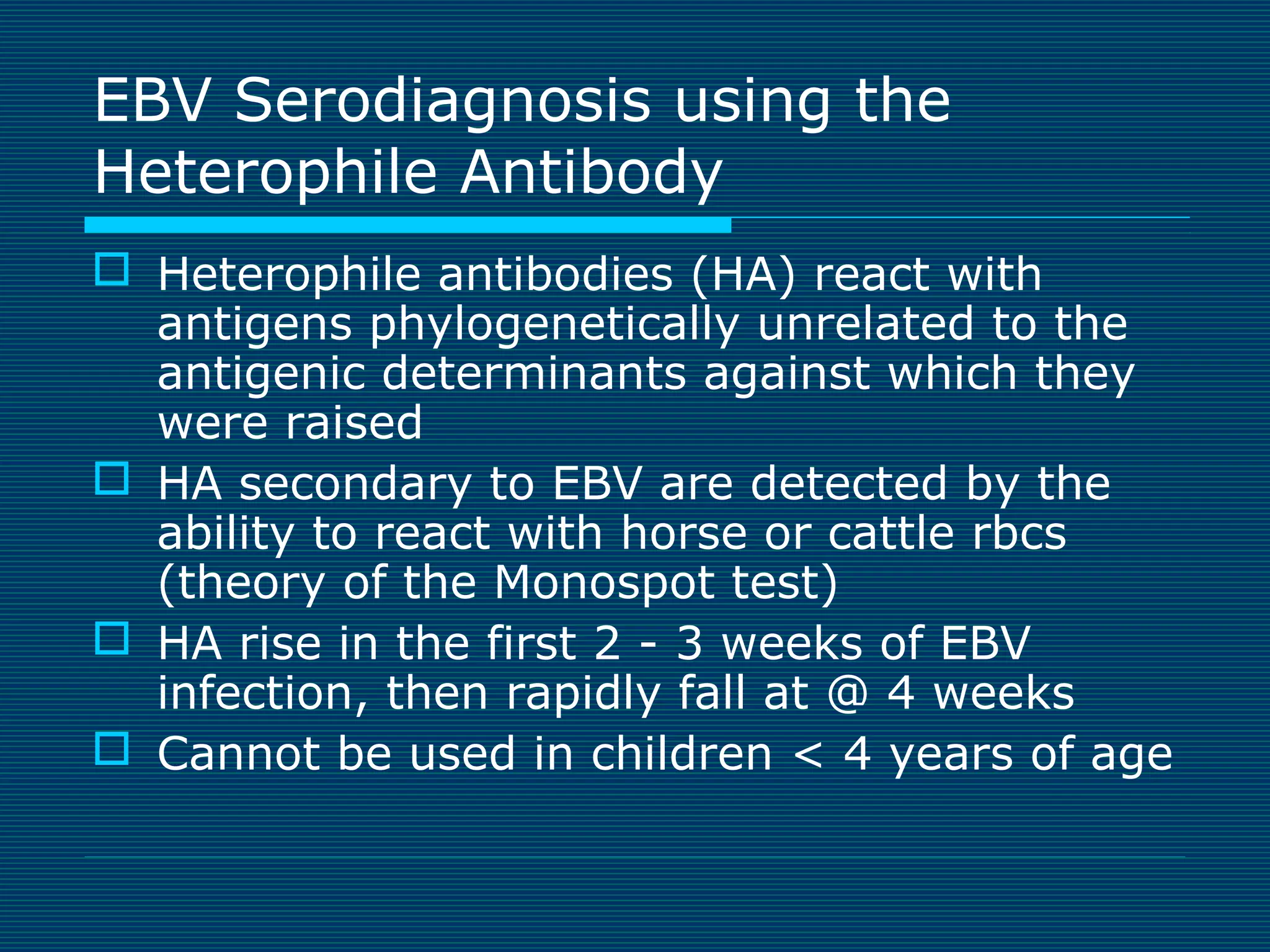EBV Serodiagnosis using the
Heterophile Antibody
 Heterophile antibodies (HA) react with
antigens phylogenetically unrelated to the
antigenic determinants against which they
were raised
 HA secondary to EBV are detected by the
ability to react with horse or cattle rbcs
(theory of the Monospot test)
 HA rise in the first 2 - 3 weeks of EBV
infection, then rapidly fall at @ 4 weeks
 Cannot be used in children < 4 years of age

 
