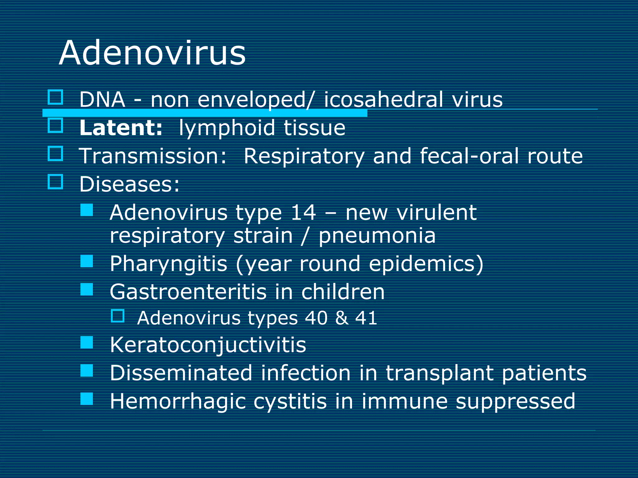 Adenovirus





DNA - non enveloped/ icosahedral virus
Latent: lymphoid tissue
Transmission: Respiratory and fecal-oral route
Diseases:
 Adenovirus type 14 – new virulent
respiratory strain / pneumonia
 Pharyngitis (year round epidemics)
 Gastroenteritis in children
 Adenovirus types 40 & 41

 Keratoconjuctivitis
 Disseminated infection in transplant patients
 Hemorrhagic cystitis in immune suppressed

 