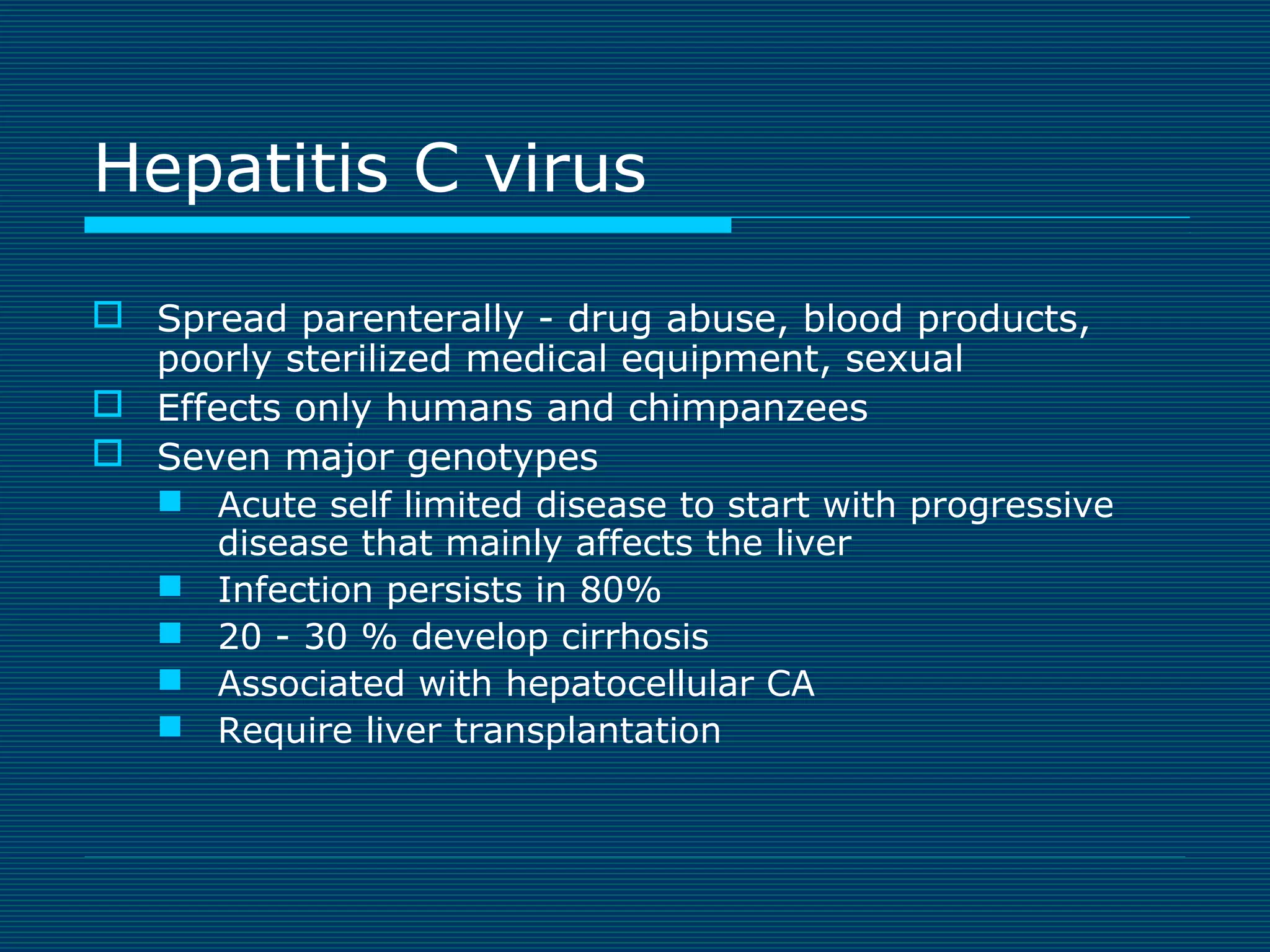 Hepatitis C virus
 Spread parenterally - drug abuse, blood products,
poorly sterilized medical equipment, sexual
 Effects only humans and chimpanzees
 Seven major genotypes
 Acute self limited disease to start with progressive
disease that mainly affects the liver
 Infection persists in 80%
 20 - 30 % develop cirrhosis
 Associated with hepatocellular CA
 Require liver transplantation

 