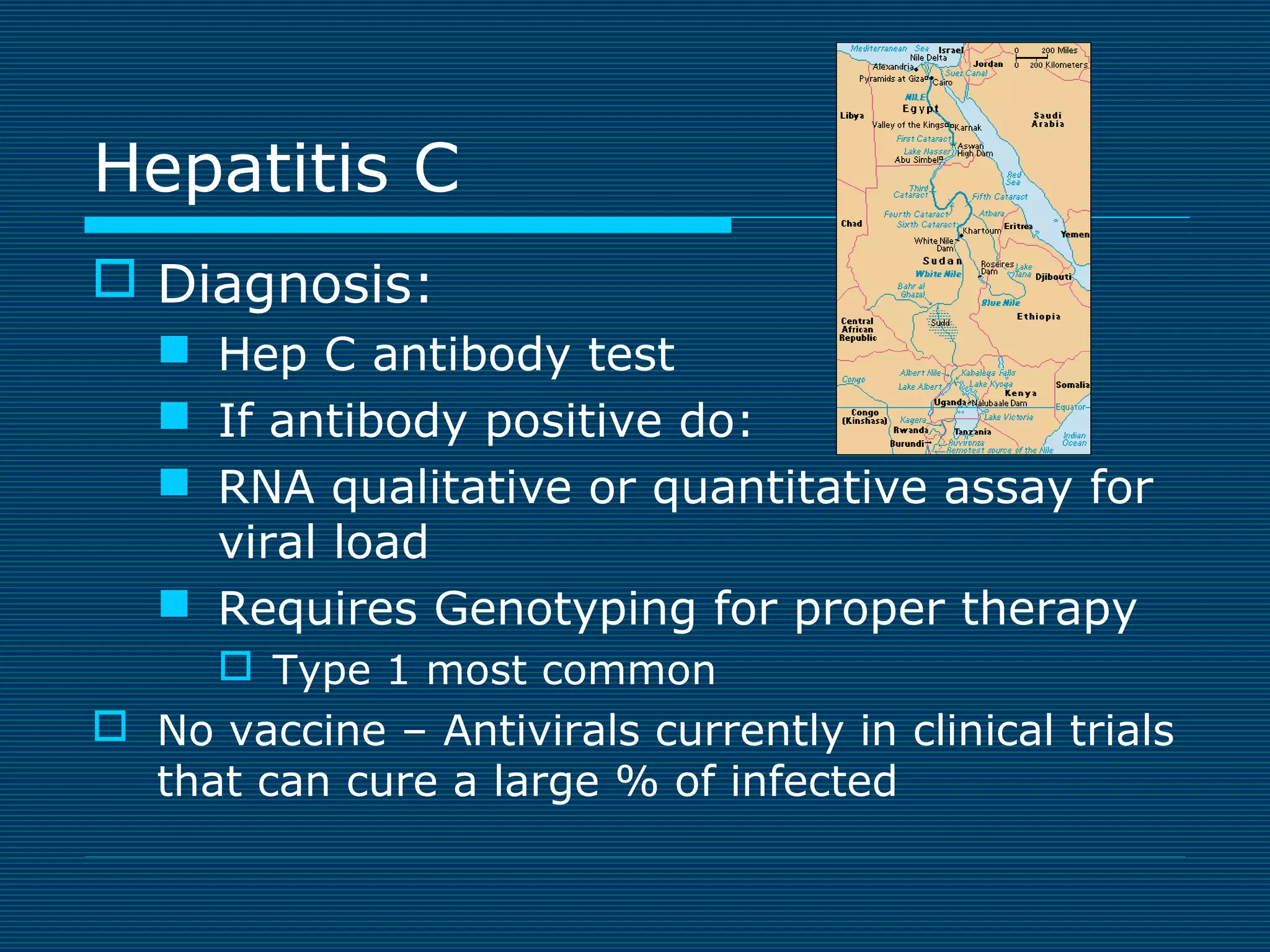 Hepatitis C
 Diagnosis:
 Hep C antibody test
 If antibody positive do:
 RNA qualitative or quantitative assay for
viral load
 Requires Genotyping for proper therapy
 Type 1 most common

 No vaccine – Antivirals currently in clinical trials
that can cure a large % of infected

 