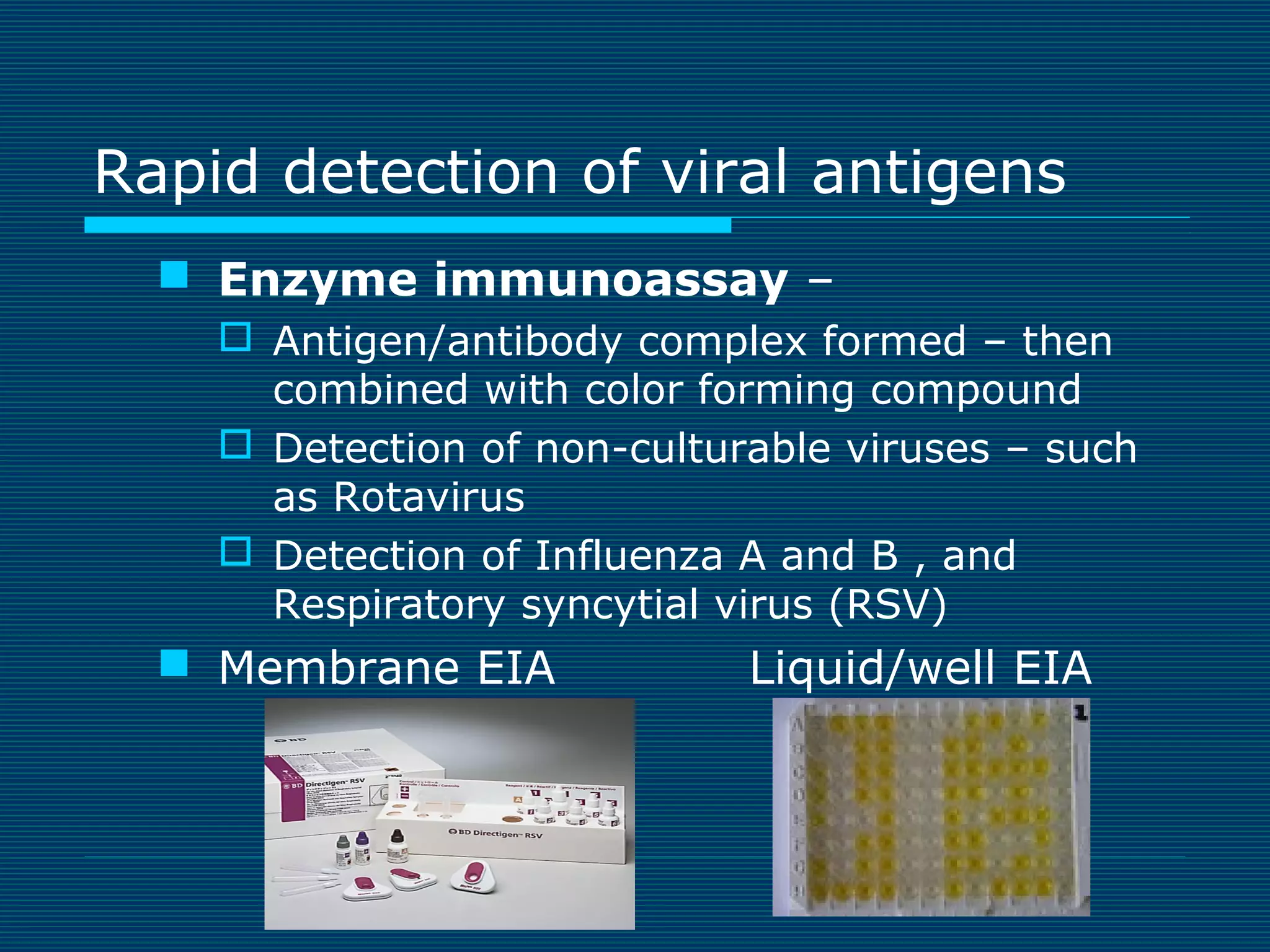 Rapid detection of viral antigens
 Enzyme immunoassay –
 Antigen/antibody complex formed – then
combined with color forming compound
 Detection of non-culturable viruses – such
as Rotavirus
 Detection of Influenza A and B , and
Respiratory syncytial virus (RSV)

 Membrane EIA

Liquid/well EIA

 