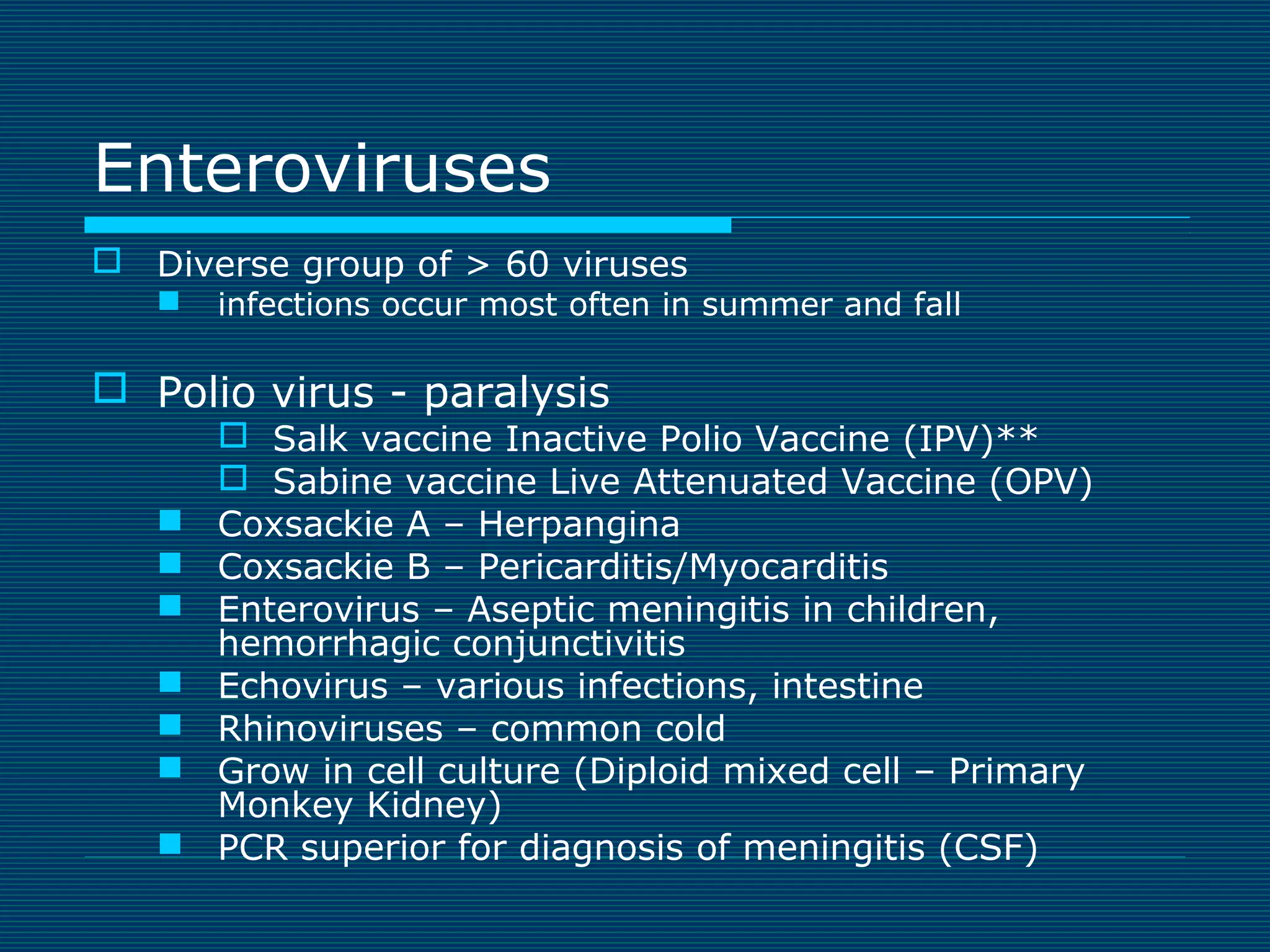 Enteroviruses
 Diverse group of > 60 viruses


infections occur most often in summer and fall

 Polio virus - paralysis








 Salk vaccine Inactive Polio Vaccine (IPV)**
 Sabine vaccine Live Attenuated Vaccine (OPV)
Coxsackie A – Herpangina
Coxsackie B – Pericarditis/Myocarditis
Enterovirus – Aseptic meningitis in children,
hemorrhagic conjunctivitis
Echovirus – various infections, intestine
Rhinoviruses – common cold
Grow in cell culture (Diploid mixed cell – Primary
Monkey Kidney)
PCR superior for diagnosis of meningitis (CSF)

 
