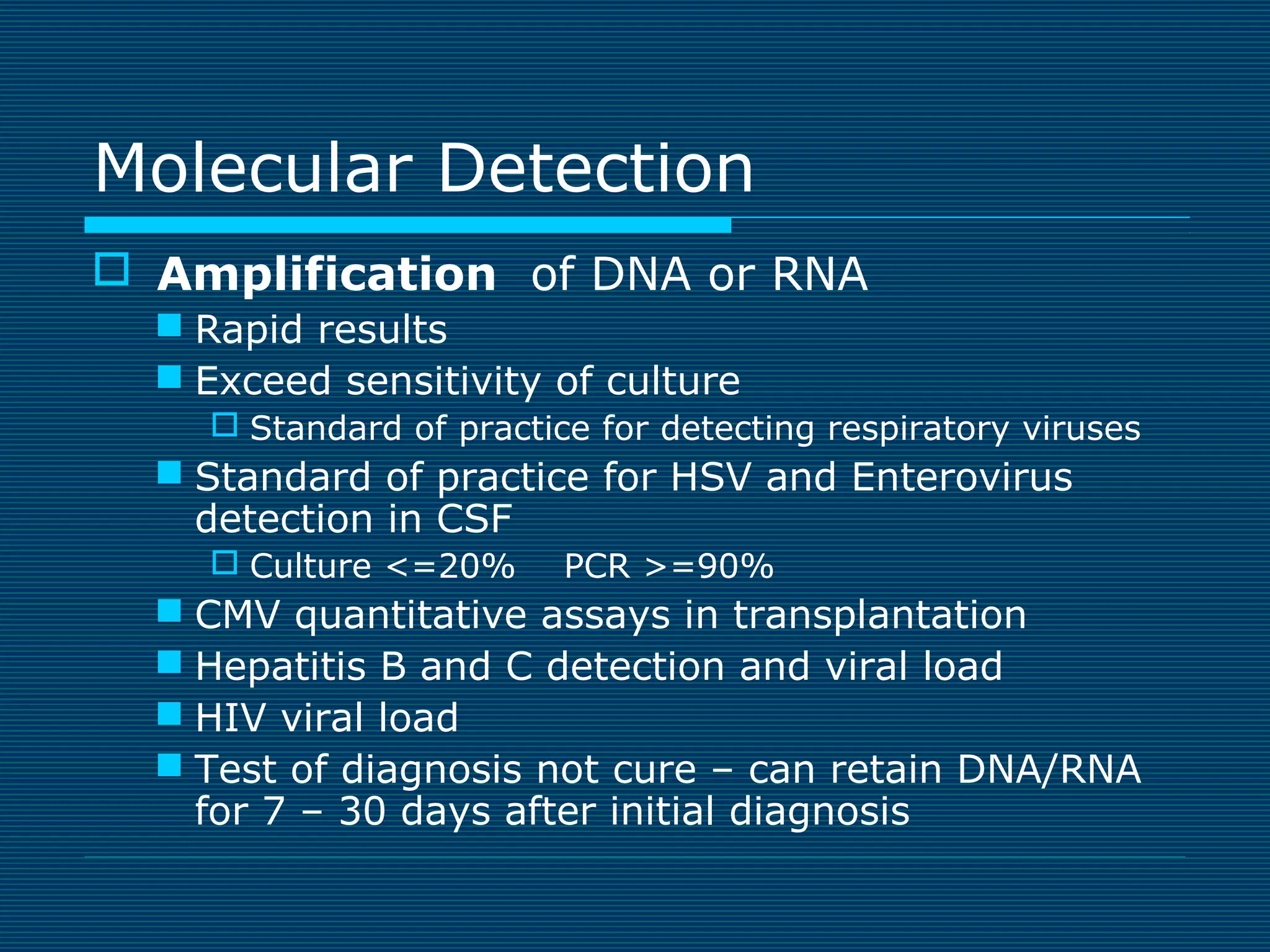 Molecular Detection
 Amplification of DNA or RNA
 Rapid results
 Exceed sensitivity of culture
 Standard of practice for detecting respiratory viruses

 Standard of practice for HSV and Enterovirus
detection in CSF
 Culture <=20%

PCR >=90%

 CMV quantitative assays in transplantation
 Hepatitis B and C detection and viral load
 HIV viral load
 Test of diagnosis not cure – can retain DNA/RNA
for 7 – 30 days after initial diagnosis

 