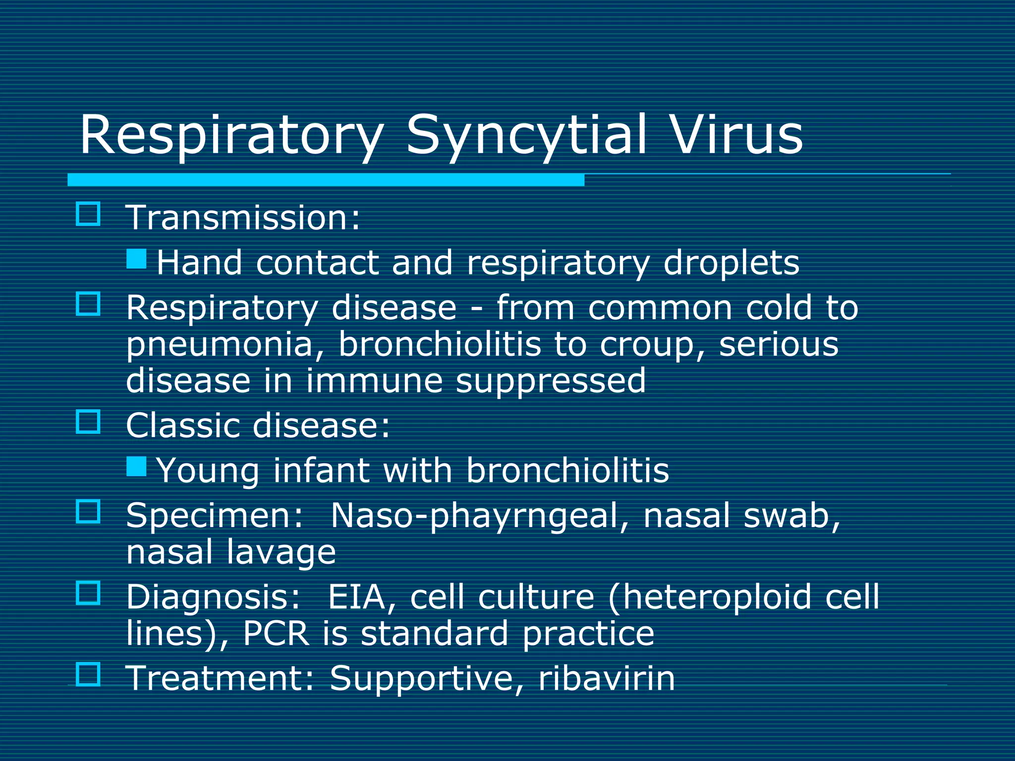 Respiratory Syncytial Virus
 Transmission:
 Hand contact and respiratory droplets
 Respiratory disease - from common cold to
pneumonia, bronchiolitis to croup, serious
disease in immune suppressed
 Classic disease:
 Young infant with bronchiolitis
 Specimen: Naso-phayrngeal, nasal swab,
nasal lavage
 Diagnosis: EIA, cell culture (heteroploid cell
lines), PCR is standard practice
 Treatment: Supportive, ribavirin

 