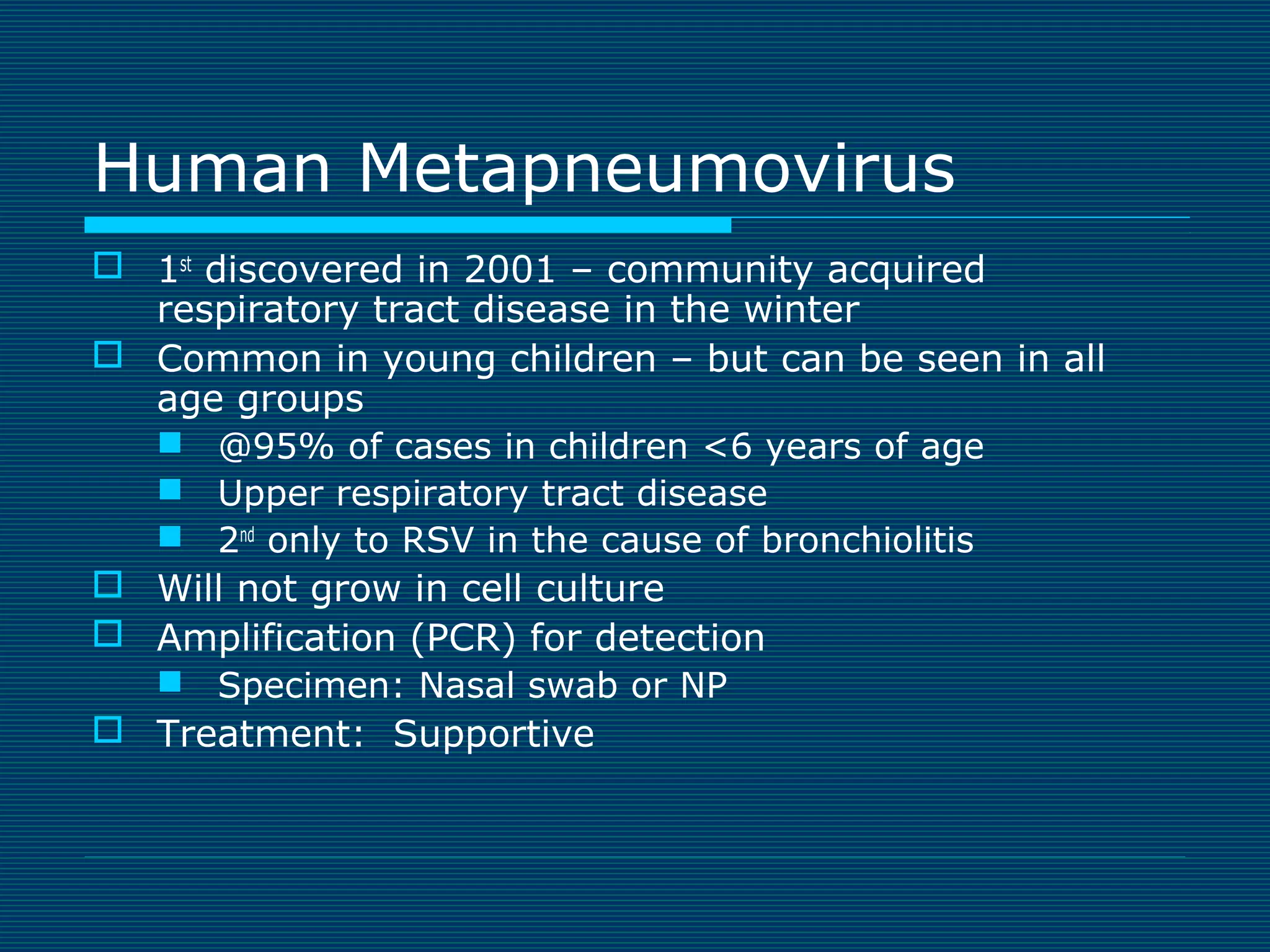 Human Metapneumovirus
 1st discovered in 2001 – community acquired
respiratory tract disease in the winter
 Common in young children – but can be seen in all
age groups
 @95% of cases in children <6 years of age
 Upper respiratory tract disease
 2nd only to RSV in the cause of bronchiolitis
 Will not grow in cell culture
 Amplification (PCR) for detection
 Specimen: Nasal swab or NP
 Treatment: Supportive

 
