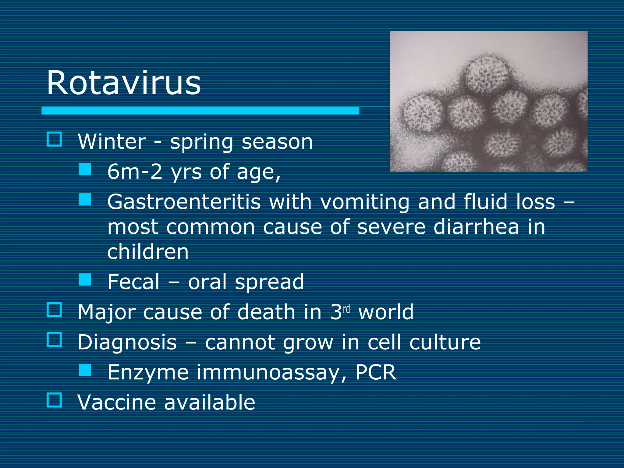 Rotavirus
 Winter - spring season
 6m-2 yrs of age,
 Gastroenteritis with vomiting and fluid loss –
most common cause of severe diarrhea in
children
 Fecal – oral spread
 Major cause of death in 3rd world
 Diagnosis – cannot grow in cell culture
 Enzyme immunoassay, PCR
 Vaccine available

 