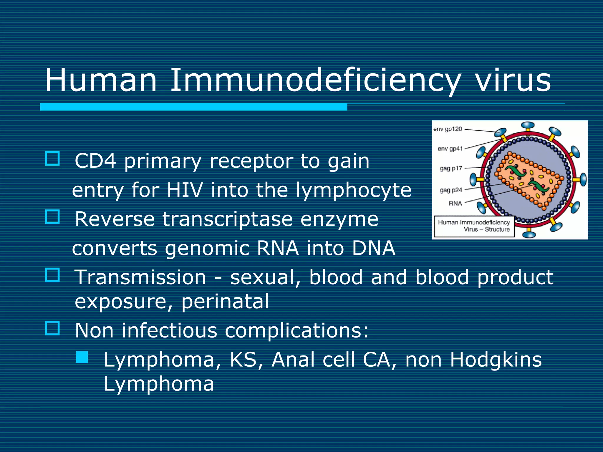 Human Immunodeficiency virus
 CD4 primary receptor to gain
entry for HIV into the lymphocyte
 Reverse transcriptase enzyme
converts genomic RNA into DNA
 Transmission - sexual, blood and blood product
exposure, perinatal
 Non infectious complications:
 Lymphoma, KS, Anal cell CA, non Hodgkins
Lymphoma

 