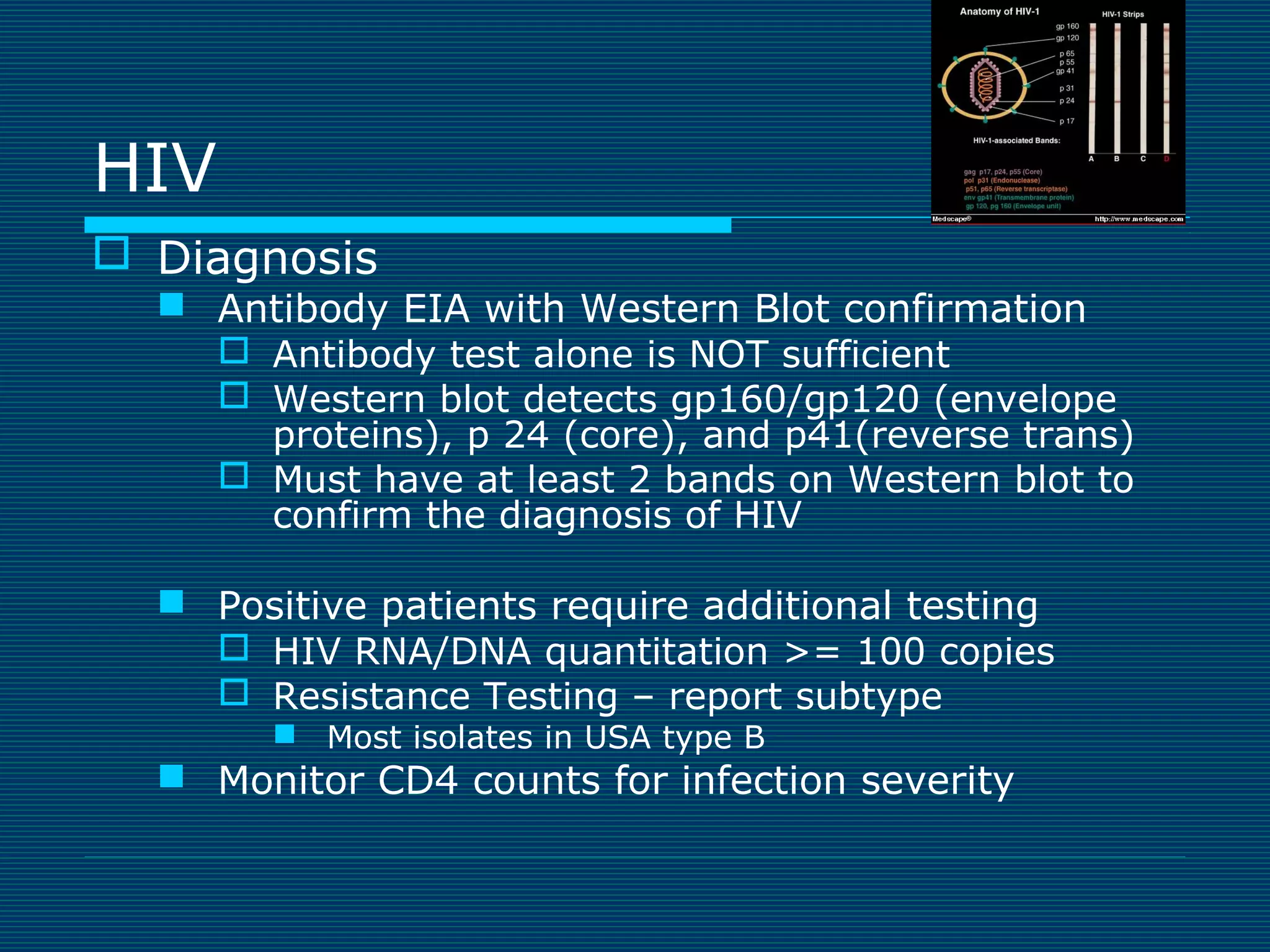 HIV
 Diagnosis

 Antibody EIA with Western Blot confirmation
 Antibody test alone is NOT sufficient
 Western blot detects gp160/gp120 (envelope
proteins), p 24 (core), and p41(reverse trans)
 Must have at least 2 bands on Western blot to
confirm the diagnosis of HIV
 Positive patients require additional testing
 HIV RNA/DNA quantitation >= 100 copies
 Resistance Testing – report subtype
 Most isolates in USA type B

 Monitor CD4 counts for infection severity

 