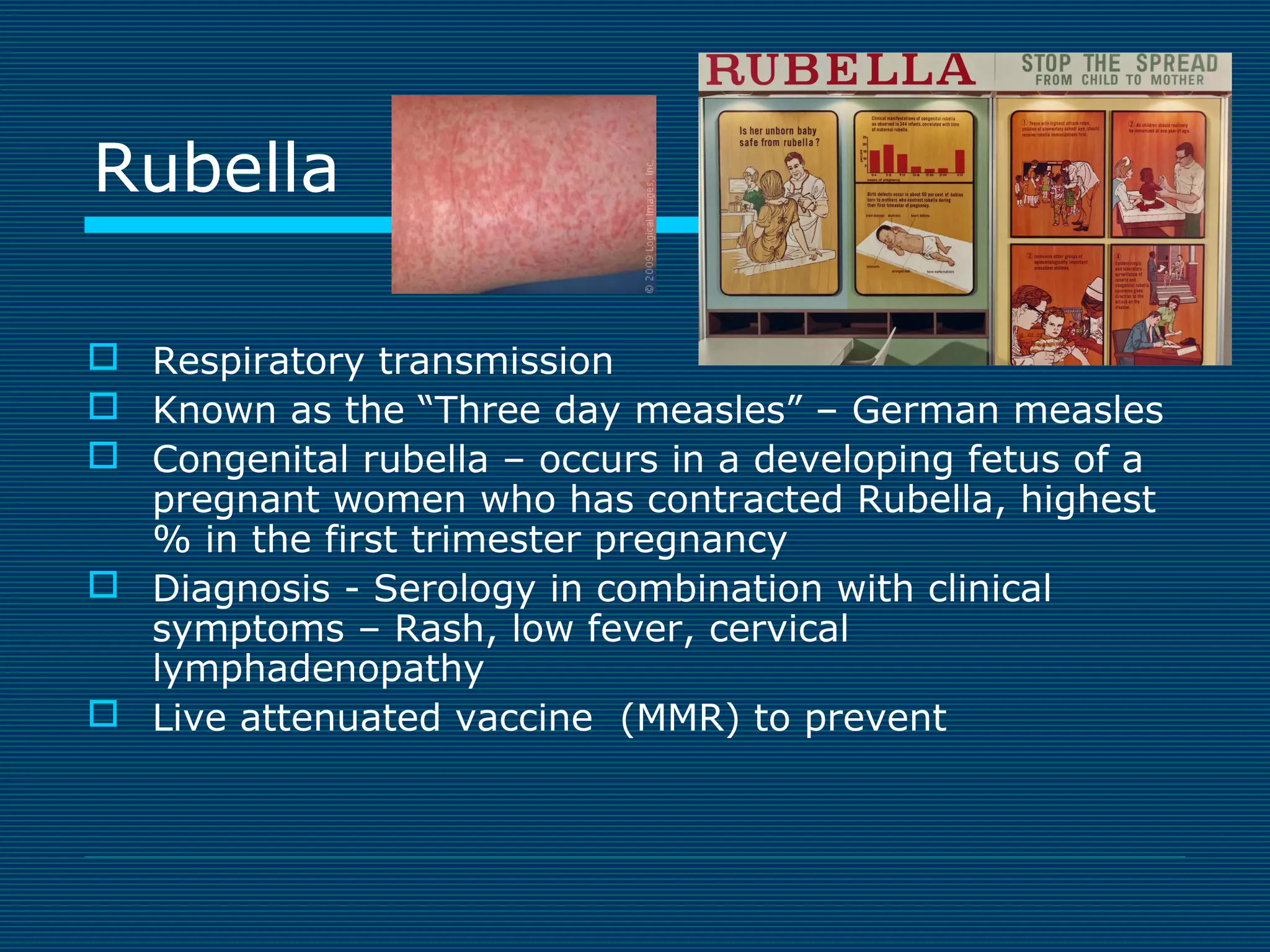 Rubella
 Respiratory transmission
 Known as the “Three day measles” – German measles
 Congenital rubella – occurs in a developing fetus of a
pregnant women who has contracted Rubella, highest
% in the first trimester pregnancy
 Diagnosis - Serology in combination with clinical
symptoms – Rash, low fever, cervical
lymphadenopathy
 Live attenuated vaccine (MMR) to prevent

 