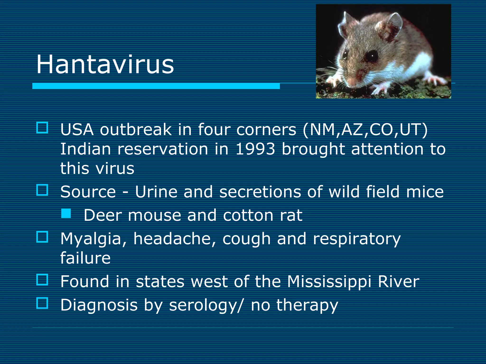 Hantavirus
 USA outbreak in four corners (NM,AZ,CO,UT)
Indian reservation in 1993 brought attention to
this virus
 Source - Urine and secretions of wild field mice
 Deer mouse and cotton rat
 Myalgia, headache, cough and respiratory
failure
 Found in states west of the Mississippi River
 Diagnosis by serology/ no therapy

 