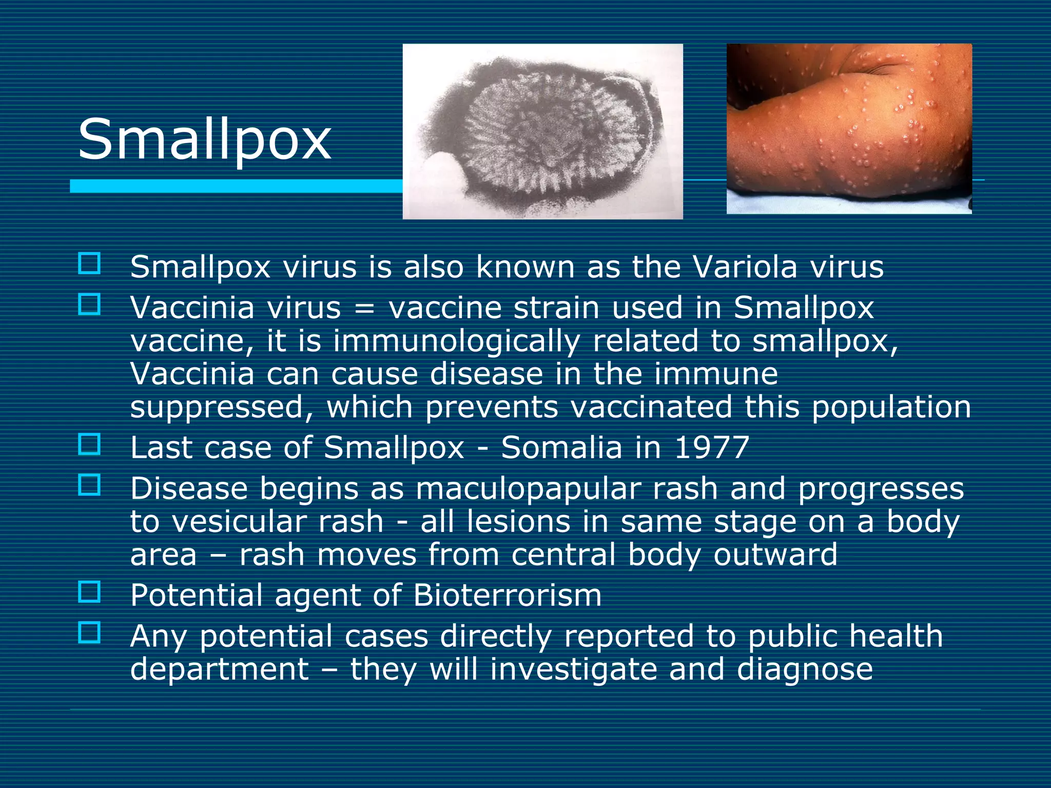 Smallpox
 Smallpox virus is also known as the Variola virus
 Vaccinia virus = vaccine strain used in Smallpox
vaccine, it is immunologically related to smallpox,
Vaccinia can cause disease in the immune
suppressed, which prevents vaccinated this population
 Last case of Smallpox - Somalia in 1977
 Disease begins as maculopapular rash and progresses
to vesicular rash - all lesions in same stage on a body
area – rash moves from central body outward
 Potential agent of Bioterrorism
 Any potential cases directly reported to public health
department – they will investigate and diagnose

 