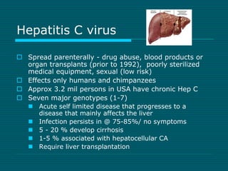 Hepatitis C virus 
 Spread parenterally - drug abuse, blood products or 
organ transplants (prior to 1992), poorly steril...