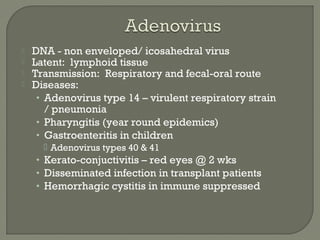  DNA - non enveloped/ icosahedral virus
 Latent: lymphoid tissue
 Transmission: Respiratory and fecal-oral route
 Diseases:
• Adenovirus type 14 – virulent respiratory strain
/ pneumonia
• Pharyngitis (year round epidemics)
• Gastroenteritis in children
 Adenovirus types 40 & 41
• Kerato-conjuctivitis – red eyes @ 2 wks
• Disseminated infection in transplant patients
• Hemorrhagic cystitis in immune suppressed
 