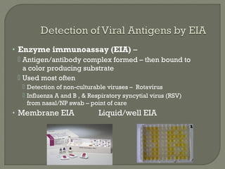 • Enzyme immunoassay (EIA) –
 Antigen/antibody complex formed – then bound to
a color producing substrate
 Used most often
 Detection of non-culturable viruses – Rotavirus
 Influenza A and B , & Respiratory syncytial virus (RSV)
from nasal/NP swab – point of care
• Membrane EIA Liquid/well EIA
 