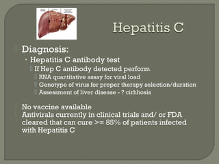  Diagnosis:
• Hepatitis C antibody test
 If Hep C antibody detected perform
 RNA quantitative assay for viral load
 Genotype of virus for proper therapy selection/duration
 Assessment of liver disease - ? cirhhosis
 No vaccine available
 Antivirals currently in clinical trials and/ or FDA
cleared that can cure >= 85% of patients infected
with Hepatitis C
 