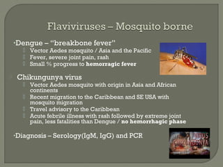 •Dengue – “breakbone fever”
 Vector Aedes mosquito / Asia and the Pacific
 Fever, severe joint pain, rash
 Small % progress to hemorragic fever
 Chikungunya virus
 Vector Aedes mosquito with origin in Asia and African
continents
 Recent migration to the Caribbean and SE USA with
mosquito migration
 Travel advisory to the Caribbean
 Acute febrile illness with rash followed by extreme joint
pain, less fatalities than Dengue / no hemorrhagic phase
•Diagnosis – Serology(IgM, IgG) and PCR
 