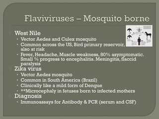  West Nile
• Vector Aedes and Culex mosquito
• Common across the US, Bird primary reservoir, horses
also at risk
• Fever, Headache, Muscle weakness, 80% asymptomatic.
Small % progress to encephalitis. Meningitis, flaccid
paralysis
 Zika virus
• Vector Aedes mosquito
• Common in South America (Brazil)
• Clinically like a mild form of Dengue
• **Microcephaly in fetuses born to infected mothers
 Diagnosis
• Immunoassays for Antibody & PCR (serum and CSF)
 