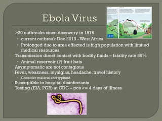  >20 outbreaks since discovery in 1976
• current outbreak Dec 2013 - West Africa
• Prolonged due to area effected is high population with limited
medical reaources
 Transmission direct contact with bodily fluids – fatality rate 55%
• Animal reservoir (?) fruit bats
 Asymptomatic are not contagious
 Fever, weakness, myalgias, headache, travel history
• Consider malaria and typhoid
 Susceptible to hospital disinfectants
 Testing (EIA, PCR) at CDC – pos >= 4 days of illness
 