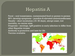  Fecal – oral transmission, contaminated food or person to person
 80% develop symptoms – jaundice & elevated aminotransferases
 Usually – short incubation (15- 50 days), abrupt onset, low
mortality, no carrier state
 Diagnosis – serology, IgM positive in early infection to differ from
other Hepatitis viruses
 Antibody is protective and lasts for life
 Vaccine available
 