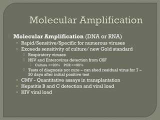  Molecular Amplification (DNA or RNA)
• Rapid/Sensitive/Specific for numerous viruses
• Exceeds sensitivity of culture/ new Gold standard
 Respiratory viruses
 HSV and Enterovirus detection from CSF
 Culture <=20% PCR >=90%
 Tests of diagnosis not cure – can shed residual virus for 7 –
30 days after initial positive test
• CMV - Quantitative assays in transplantation
• Hepatitis B and C detection and viral load
• HIV viral load
 
