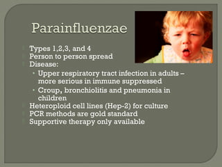  Types 1,2,3, and 4
 Person to person spread
 Disease:
• Upper respiratory tract infection in adults –
more serious in immune suppressed
• Croup, bronchiolitis and pneumonia in
children
 Heteroploid cell lines (Hep-2) for culture
 PCR methods are gold standard
 Supportive therapy only available
 