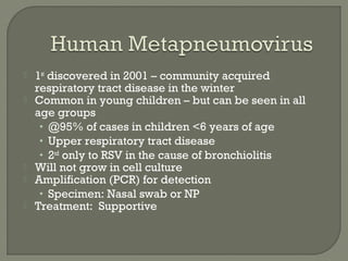  1st
discovered in 2001 – community acquired
respiratory tract disease in the winter
 Common in young children – but can be seen in all
age groups
• @95% of cases in children <6 years of age
• Upper respiratory tract disease
• 2nd
only to RSV in the cause of bronchiolitis
 Will not grow in cell culture
 Amplification (PCR) for detection
• Specimen: Nasal swab or NP
 Treatment: Supportive
 