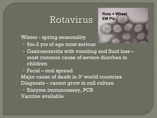 Winter - spring seasonality
• 6m-2 yrs of age most serious
• Gastroenteritis with vomiting and fluid loss –
most common cause of severe diarrhea in
children
• Fecal – oral spread
 Major cause of death in 3rd
world countries
 Diagnosis – cannot grow in cell culture
• Enzyme immunoassay, PCR
 Vaccine available
Rota = Wheel
EM Pix
 