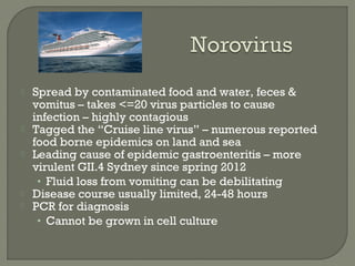 Spread by contaminated food and water, feces &
vomitus – takes <=20 virus particles to cause
infection – highly contagious
 Tagged the “Cruise line virus” – numerous reported
food borne epidemics on land and sea
 Leading cause of epidemic gastroenteritis – more
virulent GII.4 Sydney since spring 2012
• Fluid loss from vomiting can be debilitating
 Disease course usually limited, 24-48 hours
 PCR for diagnosis
• Cannot be grown in cell culture
 