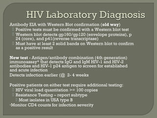 Antibody EIA with Western Blot confirmation (old way)
 Positive tests must be confirmed with a Western blot test
 Western blot detects gp160/gp120 (envelope proteins), p
24 (core), and p41(reverse transcriptase)
 Must have at least 2 solid bands on Western blot to confirm
as a positive result
New test - Antigen/antibody combination (4th generation)
immunoassay* that detects IgG and IgM HIV-1 and HIV-2
antibodies and HIV-1 p24 antigen to screen for established
and acute infection
Detects infection earlier (@ 2- 4 weeks
Positive patients on either test require additional testing:
 HIV viral load quantitation >= 100 copies
 Resistance Testing – report subtype
 Most isolates in USA type B
•Monitor CD4 counts for infection severity
 