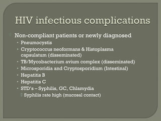  Non-compliant patients or newly diagnosed
• Pneumocystis
• Cryptococcus neoformans & Histoplasma
capsulatum (disseminated)
• TB/Mycobacterium avium complex (disseminated)
• Microsporidia and Cryptosporidium (Intestinal)
• Hepatitis B
• Hepatitis C
• STD’s – Syphilis, GC, Chlamydia
 Syphilis rate high (mucosal contact)
 
