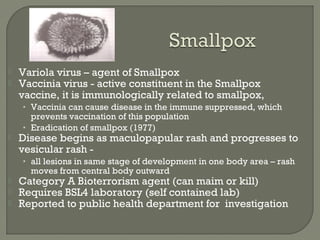 Variola virus – agent of Smallpox
 Vaccinia virus - active constituent in the Smallpox
vaccine, it is immunologically related to smallpox,
• Vaccinia can cause disease in the immune suppressed, which
prevents vaccination of this population
• Eradication of smallpox (1977)
 Disease begins as maculopapular rash and progresses to
vesicular rash -
• all lesions in same stage of development in one body area – rash
moves from central body outward
 Category A Bioterrorism agent (can maim or kill)
 Requires BSL4 laboratory (self contained lab)
 Reported to public health department for investigation
 