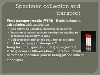  Viral transport media (VTM) - Hanks balanced
salt solution with antibiotics
• Also known as Universal Transport Media (UTM)
• Transport of lesions, mucous membranes and throats –
specimens collected with swab
• Cell protective, protect the cell / protect the virus
 Short term transport storage 4˚C
 Long term transport(>72hours) storage-70˚C
 VTM specimens filtered (45nm filter) to eliminate
bacteria in specimen prior to being placed onto cell
monolayer
 
