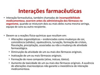 Interações farmacêuticas
• Interação farmacêutica, também chamadas de incompatibilidade
medicamentosa, ocorrem antes da administração dos fármacos no
organismo, quando se misturam dois ou mais deles numa mesma seringa,
equipo de soro ou outro recipiente.
• Devem-se a reações físico-químicas que resultam em:
• Alterações organolépticas – evidenciadas como mudanças de cor,
consistência (sólidos), opalescência, turvação, formação de cristais,
floculação, precipitação, associadas ou não a mudança de atividade
farmacológica.
• Diminuição da atividade de um ou mais dos fármacos originais.
• Inativação de um ou mais fármacos originais.
• Formação de novo composto (ativo, inócuo, tóxico).
• Aumento da toxicidade de um ou mais dos fármacos originais. A ausência
de alterações macroscópicas não garante a inexistência de interação
medicamentosa.
 
