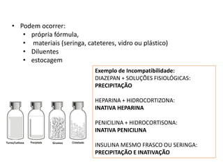 Exemplo de Incompatibilidade:
DIAZEPAN + SOLUÇÕES FISIOLÓGICAS:
PRECIPITAÇÃO
HEPARINA + HIDROCORTIZONA:
INATIVA HEPARINA
PENICILINA + HIDROCORTISONA:
INATIVA PENICILINA
INSULINA MESMO FRASCO OU SERINGA:
PRECIPITAÇÃO E INATIVAÇÃO
Turvo/Leitosa Grumos
• Podem ocorrer:
• própria fórmula,
• materiais (seringa, cateteres, vidro ou plástico)
• Diluentes
• estocagem
 
