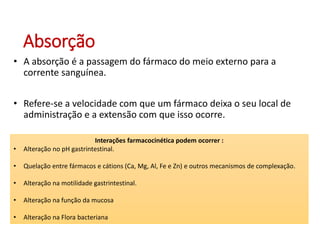 Absorção
• A absorção é a passagem do fármaco do meio externo para a
corrente sanguínea.
• Refere-se a velocidade com que um fármaco deixa o seu local de
administração e a extensão com que isso ocorre.
Interações farmacocinética podem ocorrer :
• Alteração no pH gastrintestinal.
• Quelação entre fármacos e cátions (Ca, Mg, Al, Fe e Zn) e outros mecanismos de complexação.
• Alteração na motilidade gastrintestinal.
• Alteração na função da mucosa
• Alteração na Flora bacteriana
 