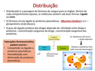 Distribuição
• Distribuição é a passagem do fármaco do sangue para os órgãos. Dentro de
cada compartimento aquoso, as moléculas existem sob duas formas: Ligada
ou Livre.
• O fármaco circula ligado às proteínas plasmáticas: Albumina (ácidos) e α 1 –
glicoproteína ácida (bases).
• O grau de ligação proteica das drogas depende de: afinidade entre droga e
proteínas ; concentração sanguínea da droga ; concentração sanguínea das
proteínas.
Interações farmacocinética
podem ocorrer :
• Competição na ligação a
proteínas plasmáticas.
• Hemodiluição com
diminuição de proteínas
plasmáticas.
Ex: Warfarina (1% livre )
+ ácido valproico
Desloca a warfarina livre
(alto risco de hemorragia)
 
