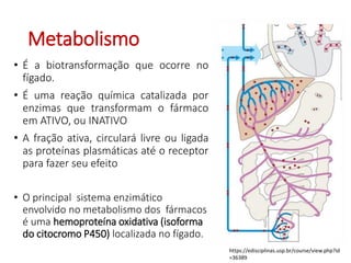 Metabolismo
• É a biotransformação que ocorre no
fígado.
• É uma reação química catalizada por
enzimas que transformam o fármaco
em ATIVO, ou INATIVO
• A fração ativa, circulará livre ou ligada
as proteínas plasmáticas até o receptor
para fazer seu efeito
• O principal sistema enzimático
envolvido no metabolismo dos fármacos
é uma hemoproteína oxidativa (isoforma
do citocromo P450) localizada no fígado.
https://edisciplinas.usp.br/course/view.php?id
=36389
 