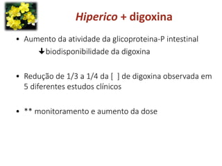 • Aumento da atividade da glicoproteina-P intestinal
biodisponibilidade da digoxina
• Redução de 1/3 a 1/4 da [ ] de digoxina observada em
5 diferentes estudos clínicos
• ** monitoramento e aumento da dose
Hiperico + digoxina
 