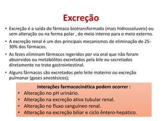 Excreção
• Excreção é a saída do fármaco biotransformado (mais hidrossoluveis) ou
sem alteração ou na forma polar , do meio interno para o meio externo.
• A excreção renal é um dos principais mecanismos de eliminação de 25-
30% dos fármacos.
• As fezes eliminam fármacos ingeridos por via oral que não foram
absorvidos ou metabólitos excretados pela bile ou secretados
diretamente no trato gastrointestinal.
• Alguns fármacos são excretados pelo leite materno ou excreção
pulmonar (gases anestésicos);
Interações farmacocinética podem ocorrer :
• Alteração no pH urinário.
• Alteração na excreção ativa tubular renal.
• Alteração no fluxo sanguíneo renal.
• Alteração na excreção biliar e ciclo êntero-hepático.
 