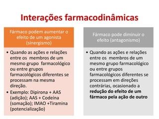 Interações farmacodinâmicas
Fármaco podem aumentar o
efeito de um agonista
(sinergismo)
• Quando as ações e relações
entre os membros de um
mesmo grupo farmacológico
ou entre grupos
farmacológicos diferentes se
processam na mesma
direção.
• Exemplo: Dipirona + AAS
(adição); AAS + Codeína
(somação); IMAO +Tiramina
(potencialização)
Fármaco pode diminuir o
efeito (antagonismo)
• Quando as ações e relações
entre os membros de um
mesmo grupo farmacológico
ou entre grupos
farmacológicos diferentes se
processam em direções
contrárias, ocasionado a
redução do efeito de um
fármaco pela ação de outro
 