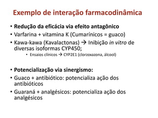 Exemplo de interação farmacodinâmica
• Redução da eficácia via efeito antagônico
• Varfarina + vitamina K (Cumarínicos = guaco)
• Kawa-kawa (Kavalactonas)  Inibição in vitro de
diversas isoformas CYP450;
• Ensaios clínicos  CYP2E1 (clorzoxazona, álcool)
• Potencialização via sinergismo:
• Guaco + antibiótico: potencializa ação dos
antibióticos
• Guaraná + analgésicos: potencializa ação dos
analgésicos
 