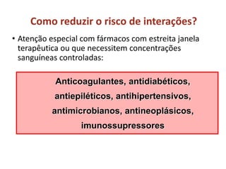 Como reduzir o risco de interações?
• Atenção especial com fármacos com estreita janela
terapêutica ou que necessitem concentrações
sanguíneas controladas:
Anticoagulantes, antidiabéticos,
antiepiléticos, antihipertensivos,
antimicrobianos, antineoplásicos,
imunossupressores
 