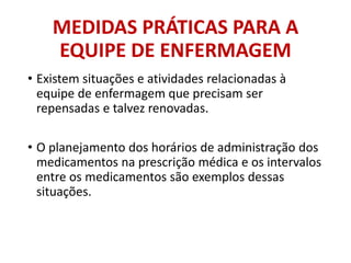 MEDIDAS PRÁTICAS PARA A
EQUIPE DE ENFERMAGEM
• Existem situações e atividades relacionadas à
equipe de enfermagem que precisam ser
repensadas e talvez renovadas.
• O planejamento dos horários de administração dos
medicamentos na prescrição médica e os intervalos
entre os medicamentos são exemplos dessas
situações.
 