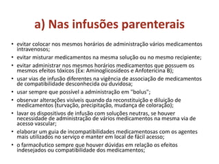 a) Nas infusões parenterais
• evitar colocar nos mesmos horários de administração vários medicamentos
intravenosos;
• evitar misturar medicamentos na mesma solução ou no mesmo recipiente;
• evitar administrar nos mesmos horários medicamentos que possuem os
mesmos efeitos tóxicos (Ex: Aminoglicosídeos e Anfotericina B);
• usar vias de infusão diferentes na vigência de associação de medicamentos
de compatibilidade desconhecida ou duvidosa;
• usar sempre que possível a administração em "bolus";
• observar alterações visíveis quando da reconstituição e diluição de
medicamentos (turvação, precipitação, mudança de coloração);
• lavar os dispositivos de infusão com soluções neutras, se houver
necessidade de administração de vários medicamentos na mesma via de
acesso vascular;
• elaborar um guia de incompatibilidades medicamentosas com os agentes
mais utilizados no serviço e manter em local de fácil acesso;
• o farmacêutico sempre que houver dúvidas em relação os efeitos
indesejados ou compatibilidade dos medicamentos;
 