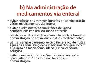 b) Na administração de
medicamentos via enteral
• evitar colocar nos mesmos horários de administração
vários medicamentos via enteral;
• evitar a administração simultânea de vários
comprimidos (via oral ou sonda enteral);
• obedecer o intervalo de aproximadamente 2 horas na
administração de antiácidos e outros medicamentos;
• utilizar sempre o mesmo veículo (leite, suco de frutas,
água) na administração de medicamentos que sofrem
alteração de biodisponibilidade (Ex: ciclosporina
solução);
• evitar associar grupos de "medicamentos-alvo" e
"precipitadores" nos mesmos horários de
administração.
 