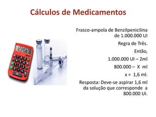 Cálculos de Medicamentos
Frasco-ampola de Benzilpenicilina
de 1.000.000 UI
Regra de Três.
Então,
1.000.000 UI – 2ml
800.000 – X ml
x = 1,6 ml.
Resposta: Deve-se aspirar 1,6 ml
da solução que corresponde a
800.000 UI.
 