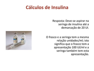 Cálculos de Insulina
Resposta: Deve-se aspirar na
seringa de insulina até a
demarcação de 20 UI.
O frasco e a seringa tem a mesma
relação unidades/ml; isto
significa que o frasco tem a
apresentação 100 UI/ml e a
seringa também tem esta
apresentação.
 